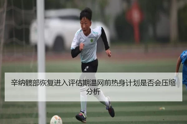 辛纳髋部恢复进入评估期温网前热身计划是否会压缩分析