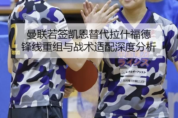 曼联若签凯恩替代拉什福德 锋线重组与战术适配深度分析