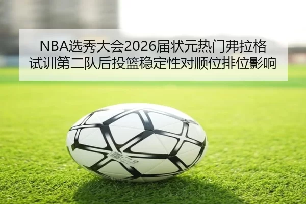 NBA选秀大会2026届状元热门弗拉格试训第二队后投篮稳定性对顺位排位影响